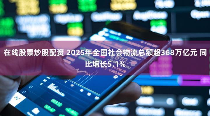 在线股票炒股配资 2025年全国社会物流总额超368万亿元 同比增长5.1%