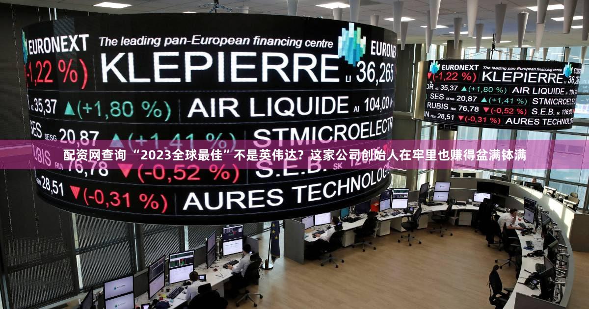配资网查询 “2023全球最佳”不是英伟达？这家公司创始人在牢里也赚得盆满钵满