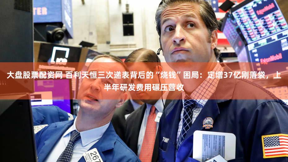 大盘股票配资网 百利天恒三次递表背后的“烧钱”困局：定增37亿刚落袋，上半年研发费用碾压营收