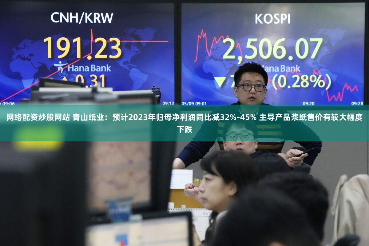 网络配资炒股网站 青山纸业：预计2023年归母净利润同比减32%-45% 主导产品浆纸售价有较大幅度下跌