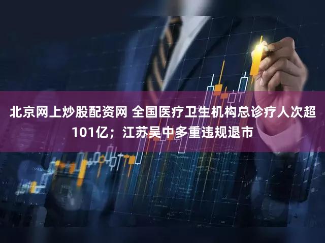 北京网上炒股配资网 全国医疗卫生机构总诊疗人次超101亿；江苏吴中多重违规退市