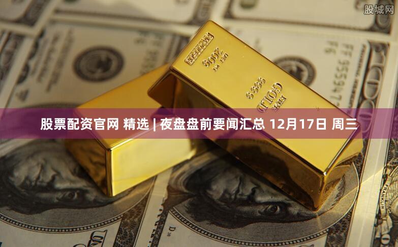股票配资官网 精选 | 夜盘盘前要闻汇总 12月17日 周三