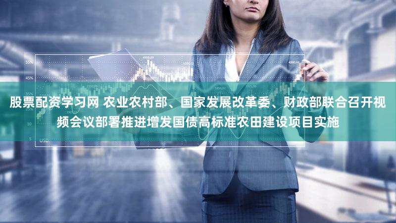股票配资学习网 农业农村部、国家发展改革委、财政部联合召开视频会议部署推进增发国债高标准农田建设项目实施
