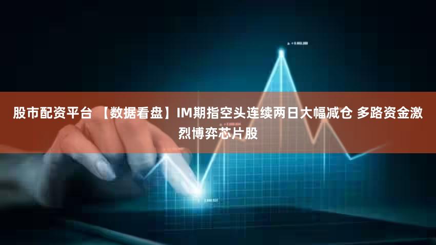 股市配资平台 【数据看盘】IM期指空头连续两日大幅减仓 多路资金激烈博弈芯片股