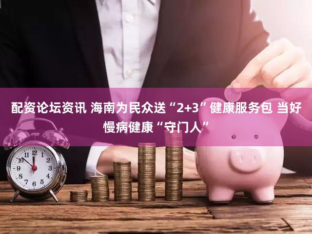 配资论坛资讯 海南为民众送“2+3”健康服务包 当好慢病健康“守门人”