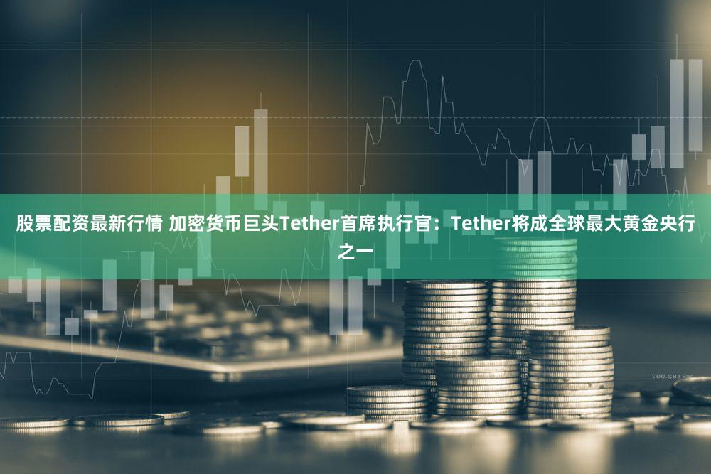 股票配资最新行情 加密货币巨头Tether首席执行官：Tether将成全球最大黄金央行之一