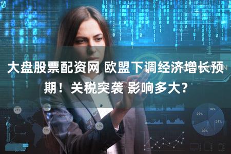 大盘股票配资网 欧盟下调经济增长预期!关税突袭 影响多大?