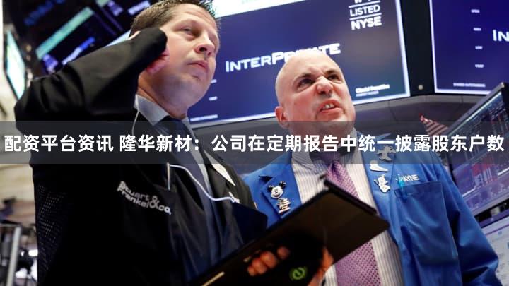 配资平台资讯 隆华新材：公司在定期报告中统一披露股东户数