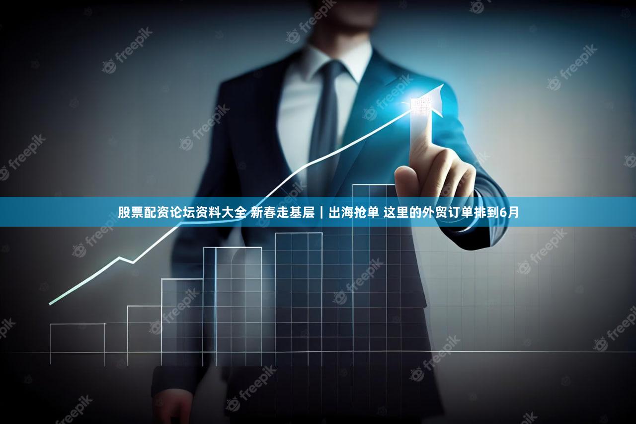 股票配资论坛资料大全 新春走基层｜出海抢单 这里的外贸订单排到6月