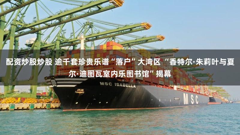 配资炒股炒股 逾千套珍贵乐谱“落户”大湾区 “香特尔·朱莉叶与夏尔·迪图瓦室内乐图书馆”揭幕