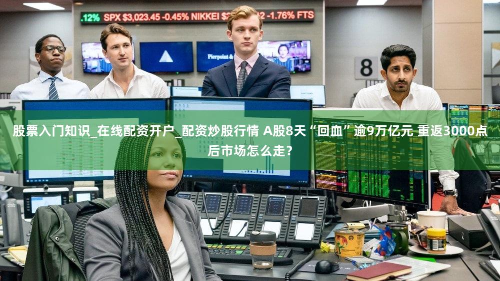 股票入门知识_在线配资开户_配资炒股行情 A股8天“回血”逾9万亿元 重返3000点后市场怎么走？