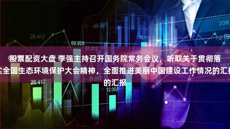 股票配资大盘 李强主持召开国务院常务会议，听取关于贯彻落实全国生态环境保护大会精神，全面推进美丽中国建设工作情况的汇报