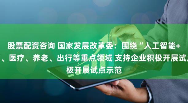 股票配资咨询 国家发展改革委:围绕“人工智能+”教育、医疗、养老、出行等重点领域 支持企业积极开展试点示范