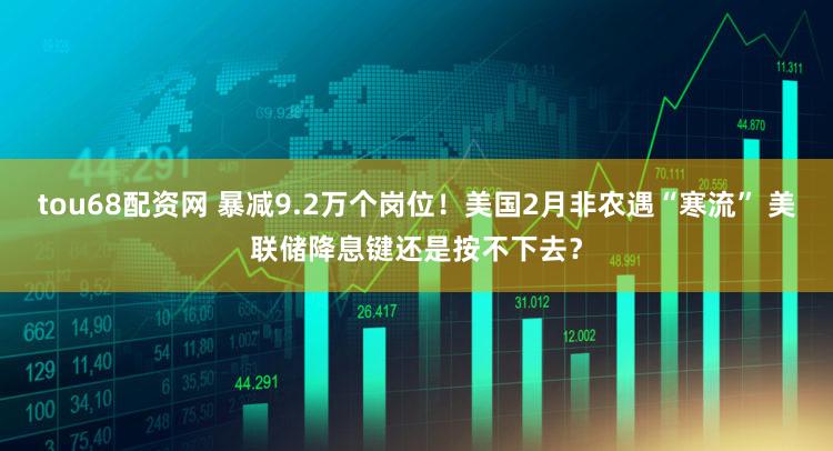 tou68配资网 暴减9.2万个岗位！美国2月非农遇“寒流” 美联储降息键还是按不下去？