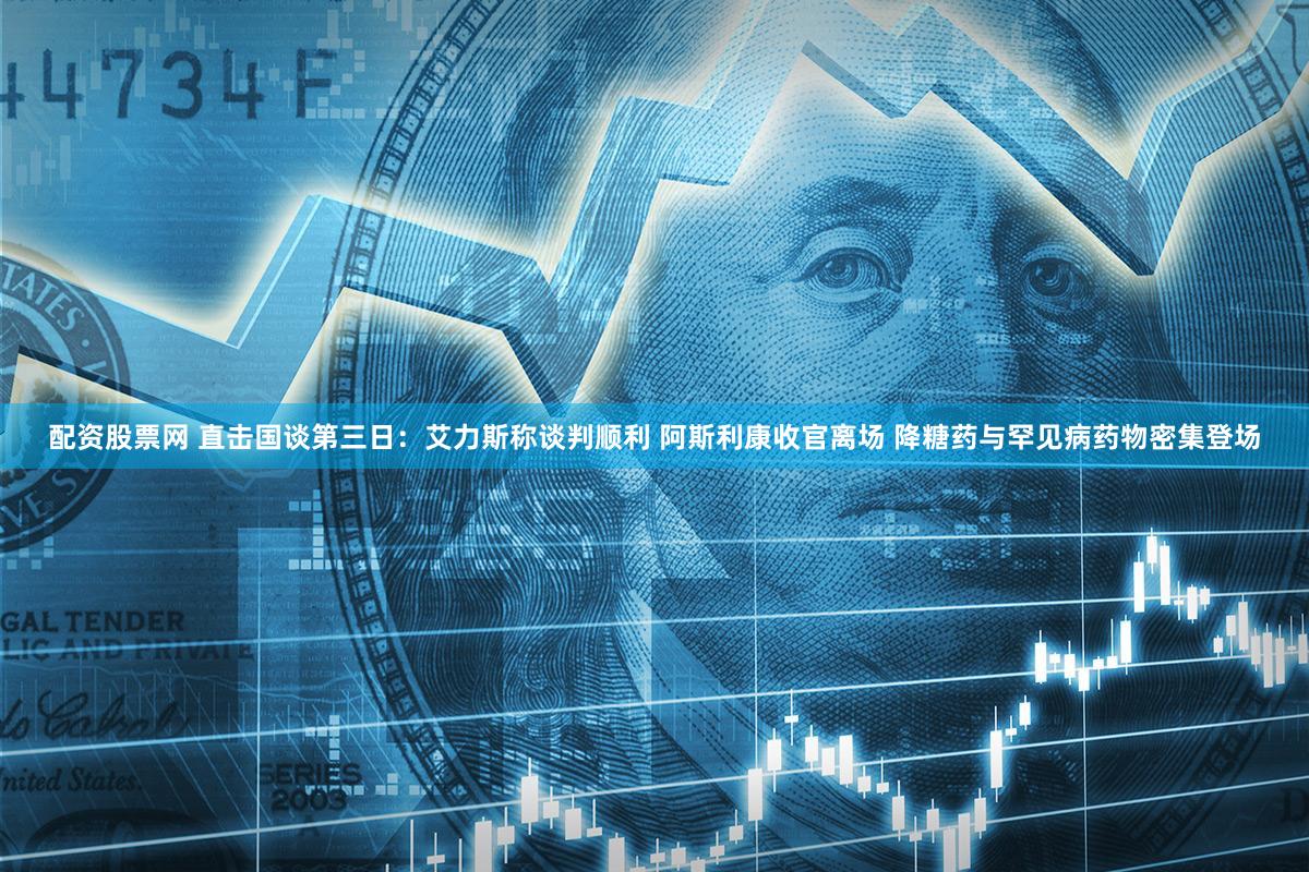 配资股票网 直击国谈第三日：艾力斯称谈判顺利 阿斯利康收官离场 降糖药与罕见病药物密集登场