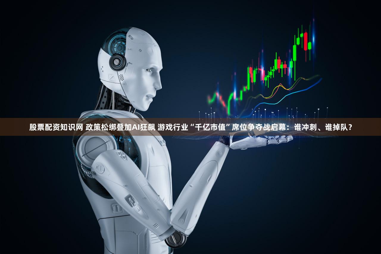 股票配资知识网 政策松绑叠加AI狂飙 游戏行业“千亿市值”席位争夺战启幕：谁冲刺、谁掉队？