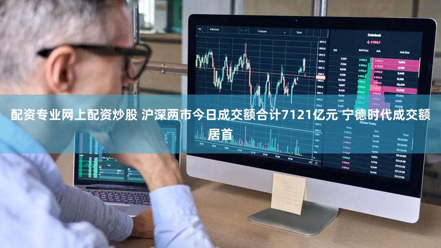 配资专业网上配资炒股 沪深两市今日成交额合计7121亿元 宁德时代成交额居首