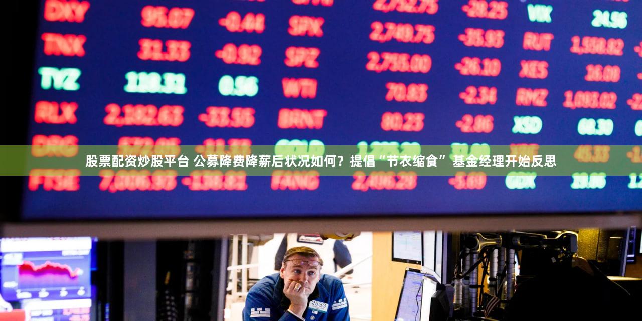 股票配资炒股平台 公募降费降薪后状况如何?提倡“节衣缩食” 基金经理开始反思