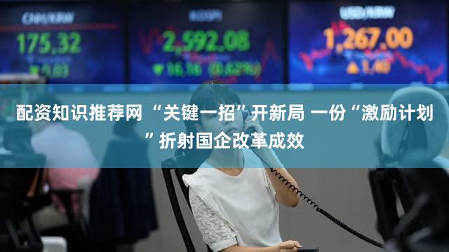 配资知识推荐网 “关键一招”开新局 一份“激励计划”折射国企改革成效