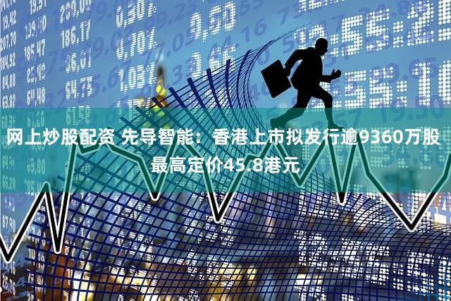 网上炒股配资 先导智能：香港上市拟发行逾9360万股 最高定价45.8港元