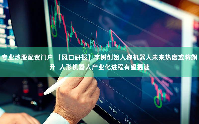 专业炒股配资门户 【风口研报】宇树创始人称机器人未来热度或将飙升  人形机器人产业化进程有望提速
