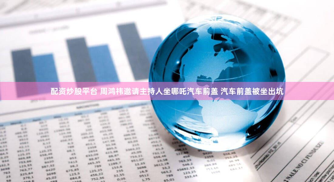 配资炒股平台 周鸿祎邀请主持人坐哪吒汽车前盖 汽车前盖被坐出坑