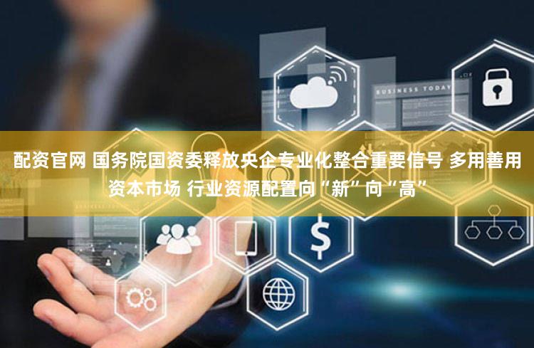 配资官网 国务院国资委释放央企专业化整合重要信号 多用善用资本市场 行业资源配置向“新”向“高”