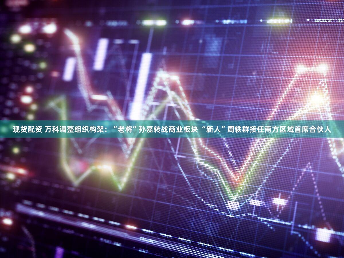 现货配资 万科调整组织构架：“老将”孙嘉转战商业板块 “新人”周轶群接任南方区域首席合伙人