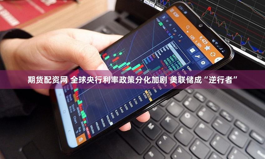 期货配资网 全球央行利率政策分化加剧 美联储成“逆行者”