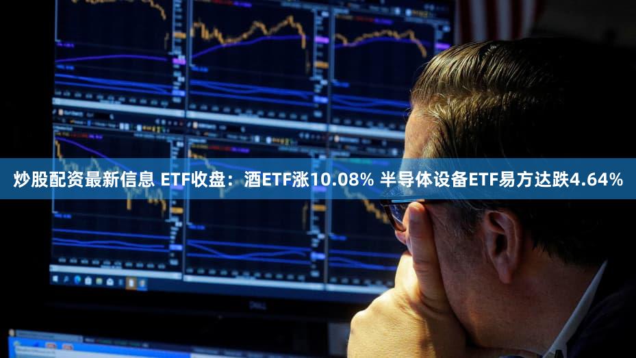 炒股配资最新信息 ETF收盘：酒ETF涨10.08% 半导体设备ETF易方达跌4.64%