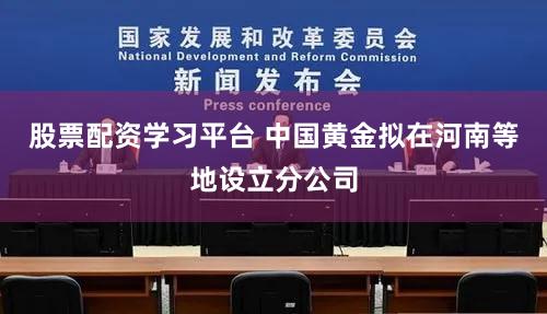 股票配资学习平台 中国黄金拟在河南等地设立分公司