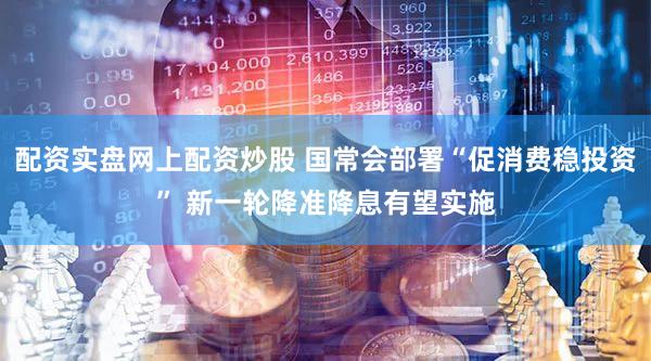 配资实盘网上配资炒股 国常会部署“促消费稳投资” 新一轮降准降息有望实施