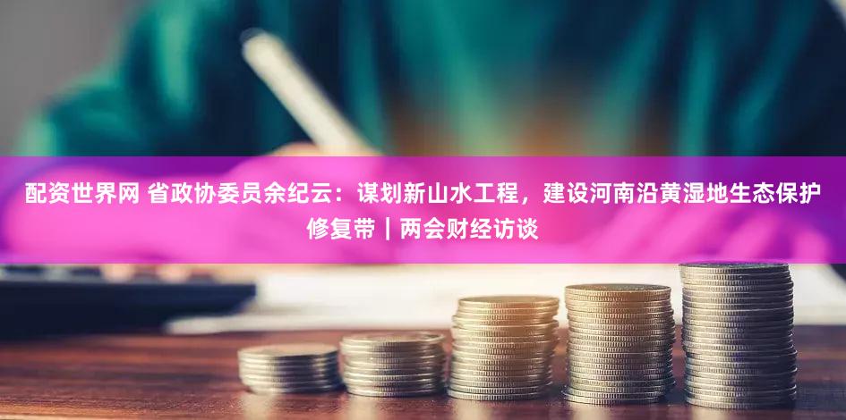 配资世界网 省政协委员余纪云：谋划新山水工程，建设河南沿黄湿地生态保护修复带｜两会财经访谈