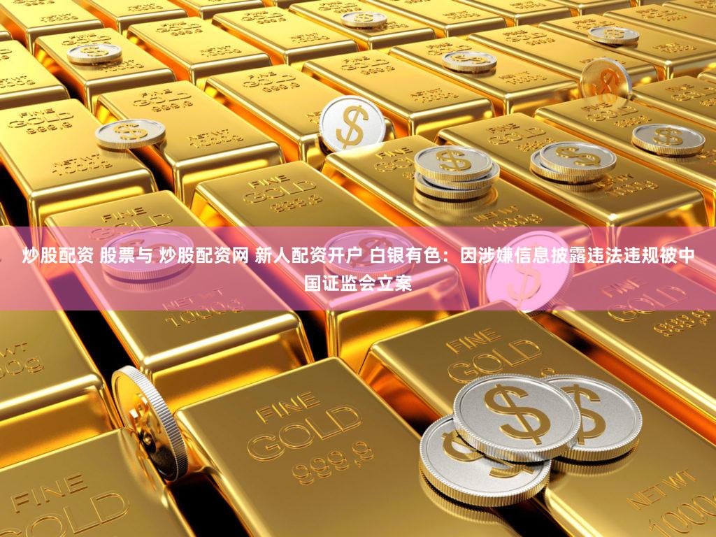 炒股配资 股票与 炒股配资网 新人配资开户 白银有色：因涉嫌信息披露违法违规被中国证监会立案