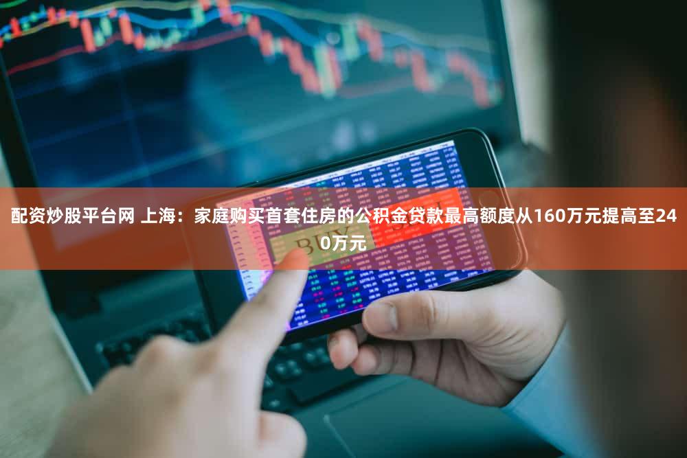 配资炒股平台网 上海：家庭购买首套住房的公积金贷款最高额度从160万元提高至240万元