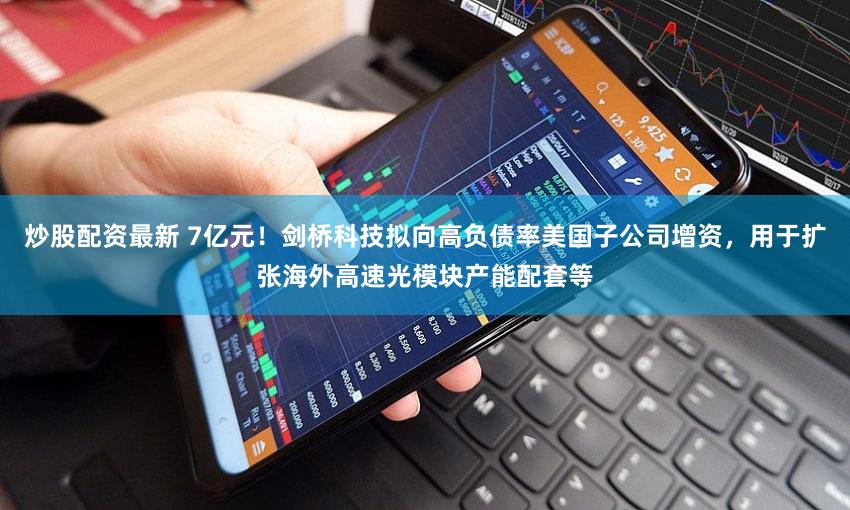 炒股配资最新 7亿元！剑桥科技拟向高负债率美国子公司增资，用于扩张海外高速光模块产能配套等