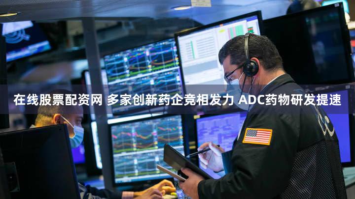 在线股票配资网 多家创新药企竞相发力 ADC药物研发提速