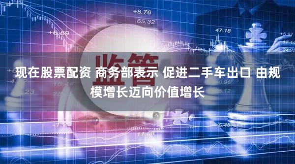 现在股票配资 商务部表示 促进二手车出口 由规模增长迈向价值增长