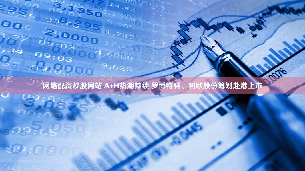 网络配资炒股网站 A+H热潮持续 罗博特科、利欧股份筹划赴港上市
