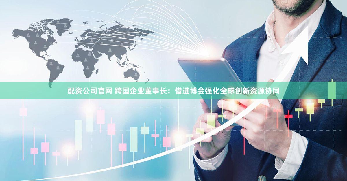 配资公司官网 跨国企业董事长：借进博会强化全球创新资源协同