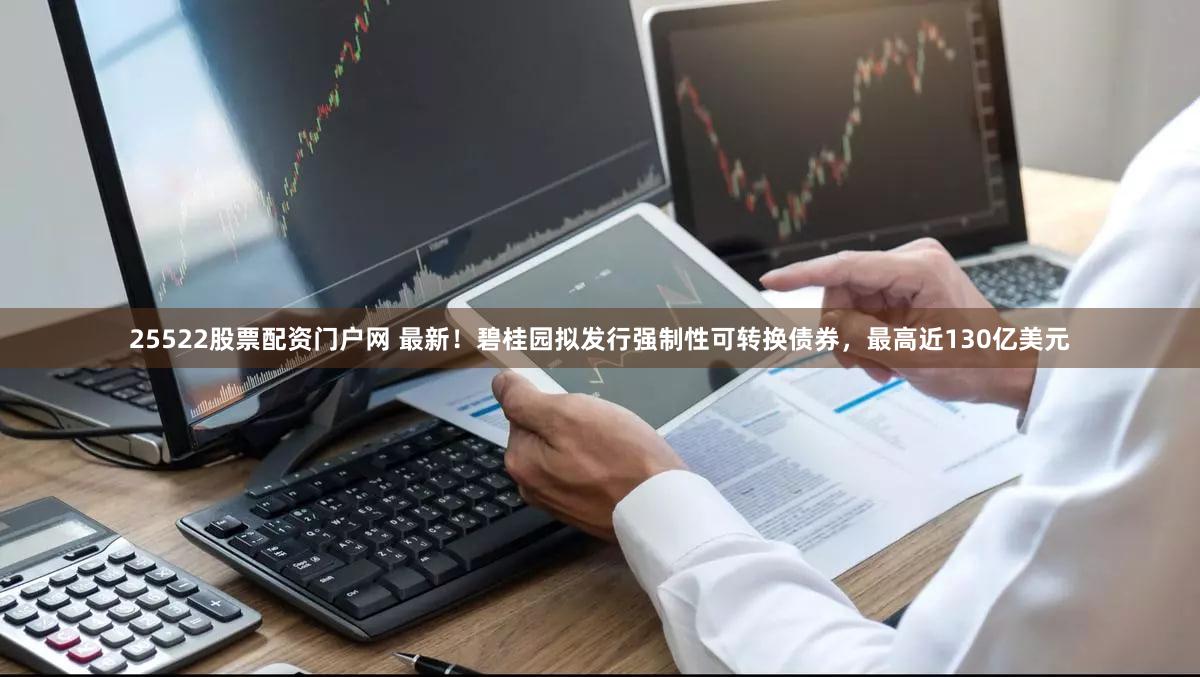 25522股票配资门户网 最新!碧桂园拟发行强制性可转换债券,最高近130亿美元