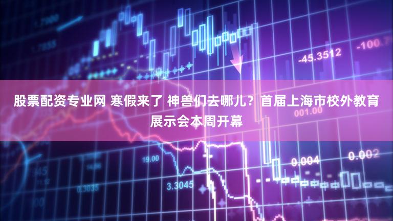 股票配资专业网 寒假来了 神兽们去哪儿？首届上海市校外教育展示会本周开幕