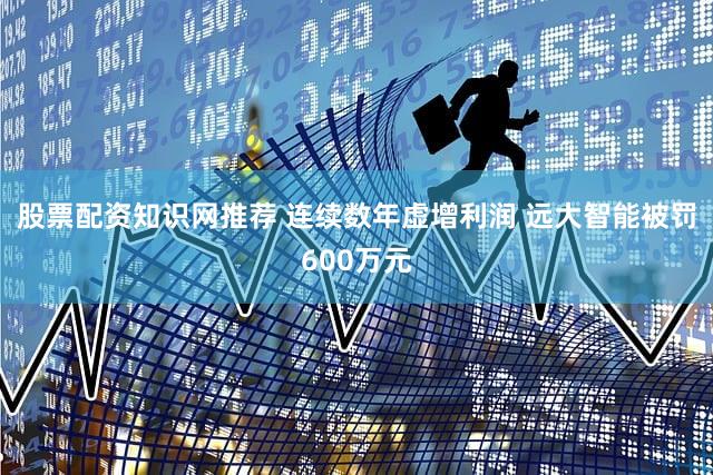 股票配资知识网推荐 连续数年虚增利润 远大智能被罚600万元