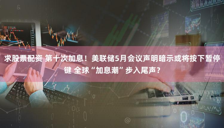 求股票配资 第十次加息！美联储5月会议声明暗示或将按下暂停键 全球“加息潮”步入尾声？